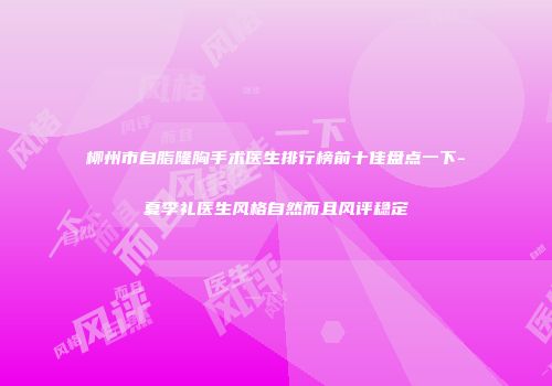 柳州市自脂隆胸手术医生排行榜前十佳盘点一下-夏李礼医生风格自然而且风评稳定
