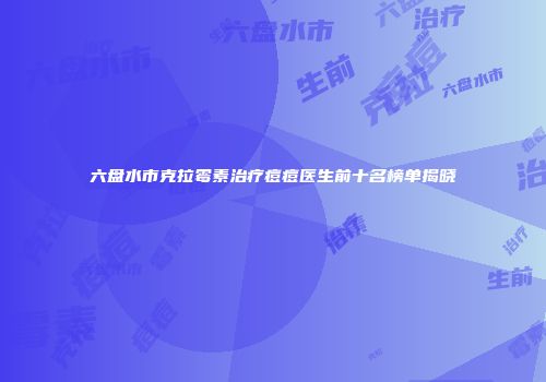 六盘水市克拉霉素治疗痘痘医生前十名榜单揭晓