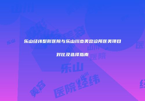 乐山经纬整形医院与乐山川杰美容诊所医美项目对比及选择指南