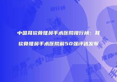 中国耳软骨隆鼻手术医院排行榜：耳软骨隆鼻手术医院前50强评选发布