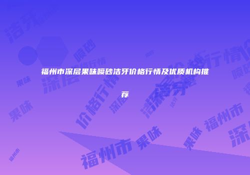 福州市深层果味喷砂洁牙价格行情及优质机构推荐