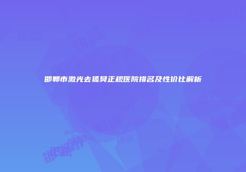 邯郸市激光去狐臭正规医院排名及性价比解析