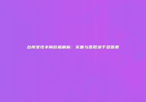 台州女性丰胸价格解析：实惠与否取决于多因素