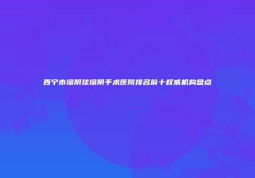 西宁市缩阴球缩阴手术医院排名前十权威机构盘点