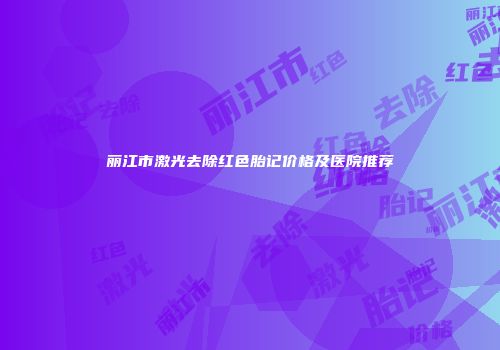 丽江市激光去除红色胎记价格及医院推荐