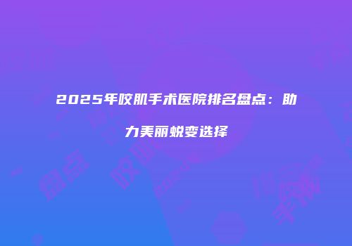 2025年咬肌手术医院排名盘点：助力美丽蜕变选择