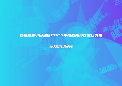 新疆维吾尔自治区2025年抽脂隆鼻医生口碑推荐及价目曝光