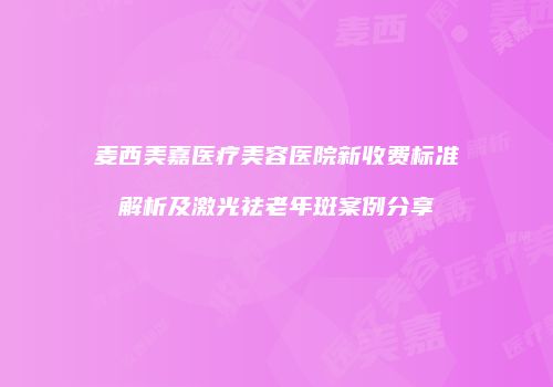 麦西美嘉医疗美容医院新收费标准解析及激光祛老年斑案例分享