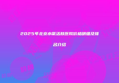 2025年北京水氧活肤医院价格明细及排名介绍