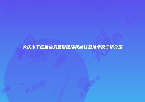 大庆市干细胞植发整形医院权威排名榜单及详情介绍