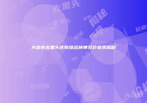 大连市去黑头医院排名榜单及价格表揭秘