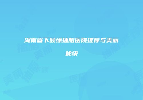 湖南省下颌缘抽脂医院推荐与美丽秘诀
