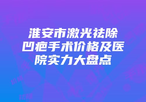 淮安市激光祛除凹疤手术价格及医院实力大盘点