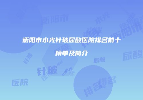 衡阳市水光针玻尿酸医院排名前十榜单及简介