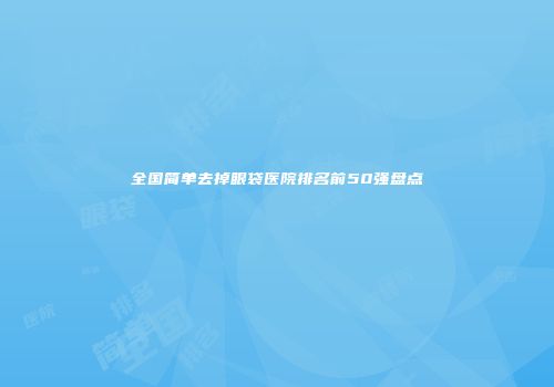 全国简单去掉眼袋医院排名前50强盘点
