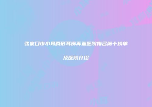 张家口市小耳畸形耳廓再造医院排名前十榜单及医院介绍