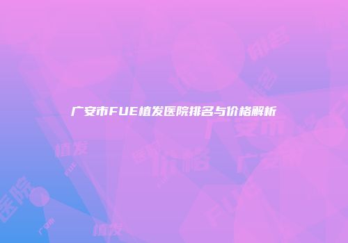 广安市FUE植发医院排名与价格解析