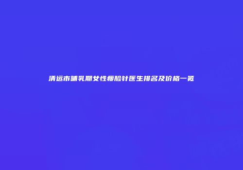 清远市哺乳期女性瘦脸针医生排名及价格一览