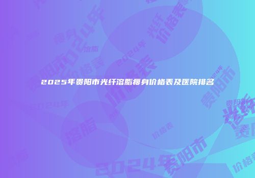 2025年贵阳市光纤溶脂瘦身价格表及医院排名