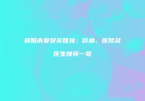 朝阳市爱贝芙隆鼻：价格、医院及医生推荐一览
