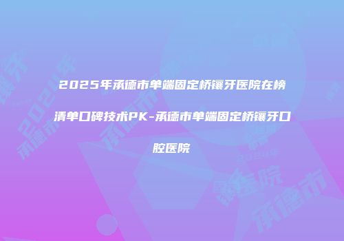 2025年承德市单端固定桥镶牙医院在榜清单口碑技术PK-承德市单端固定桥镶牙口腔医院