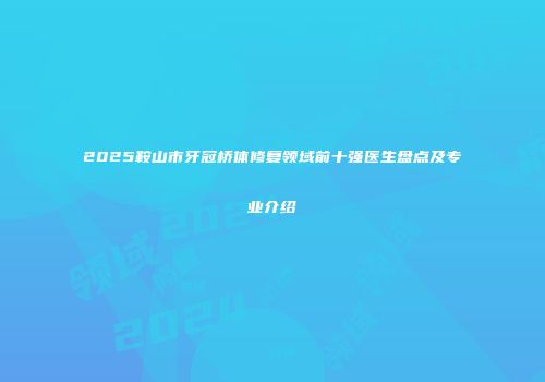 2025鞍山市牙冠桥体修复领域前十强医生盘点及专业介绍