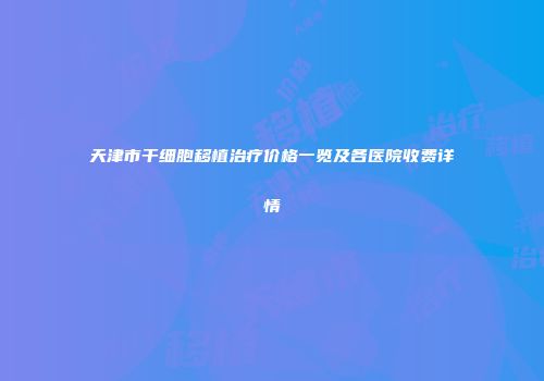 天津市干细胞移植治疗价格一览及各医院收费详情