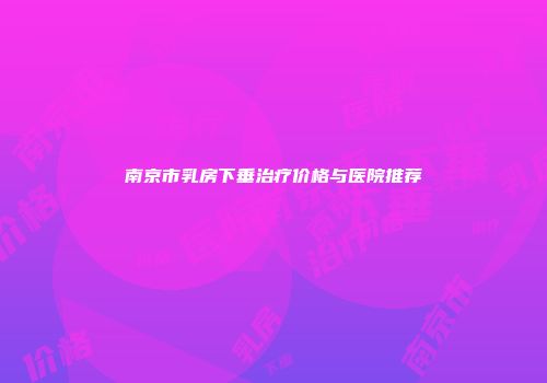 南京市乳房下垂治疗价格与医院推荐