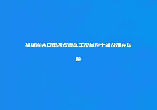 福建省美白嫩肤改善医生排名榜十强及推荐医院