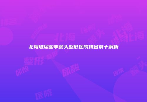 北海玻尿酸丰额头整形医院排名前十解析