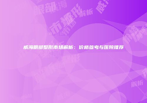 威海眼部整形市场解析：价格参考与医院推荐