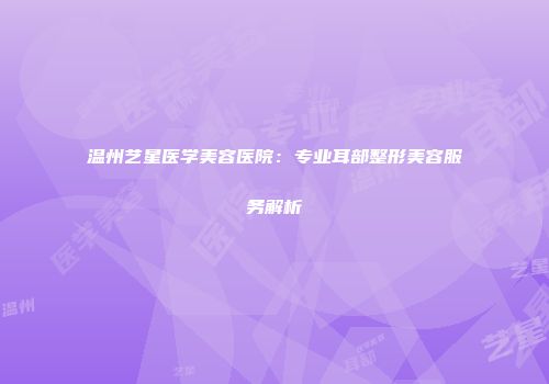 温州艺星医学美容医院：专业耳部整形美容服务解析