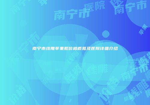南宁市线雕苹果肌价格概览及医院详细介绍