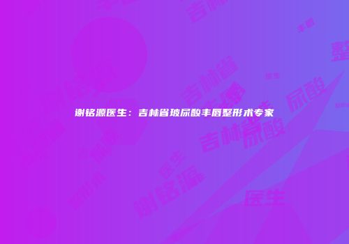 谢铭源医生：吉林省玻尿酸丰唇整形术专家