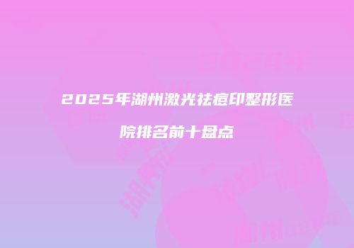 2025年湖州激光祛痘印整形医院排名前十盘点
