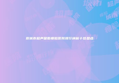 宣城市超声吸脂瘦脸医院排行榜前十佳盘点
