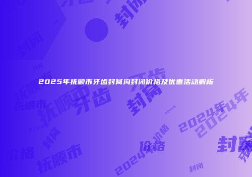 2025年抚顺市牙齿封窝沟封闭价格及优惠活动解析