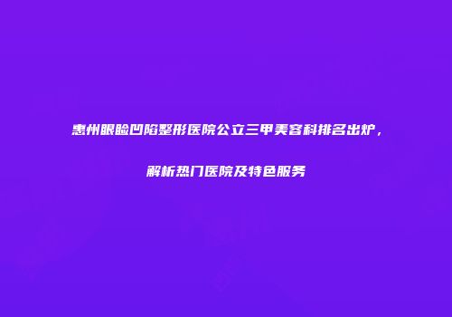 惠州眼睑凹陷整形医院公立三甲美容科排名出炉，解析热门医院及特色服务