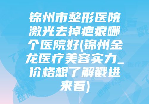 锦州市整形医院激光去掉疤痕哪个医院好(锦州金龙医疗美容实力_价格想了解戳进来看)
