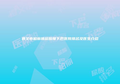 遵义市柏丽玻尿酸隆下巴医院排名及医生介绍