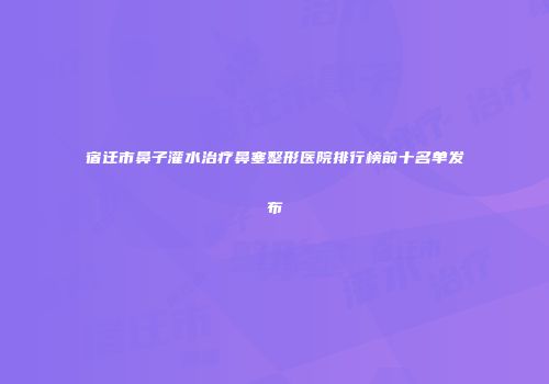 宿迁市鼻子灌水治疗鼻塞整形医院排行榜前十名单发布