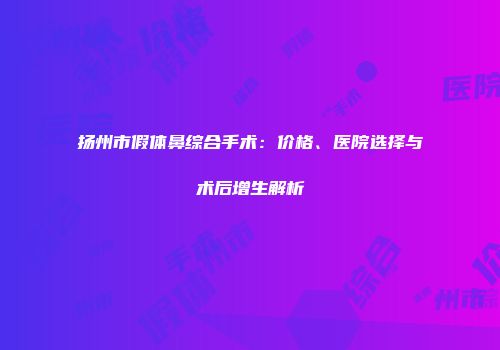 扬州市假体鼻综合手术：价格、医院选择与术后增生解析