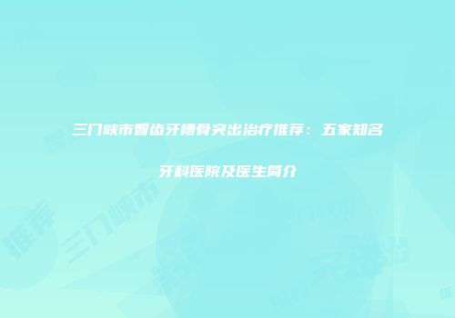 三门峡市智齿牙槽骨突出治疗推荐：五家知名牙科医院及医生简介