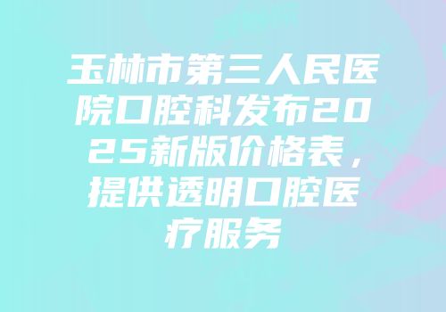 玉林市第三人民医院口腔科发布2025新版价格表，提供透明口腔医疗服务