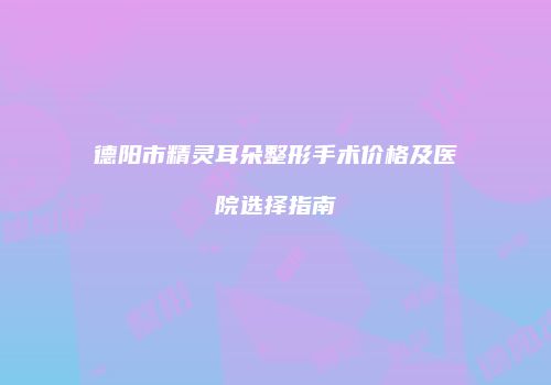 德阳市精灵耳朵整形手术价格及医院选择指南