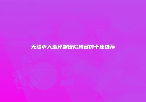 无锡市人造牙龈医院排名前十佳推荐
