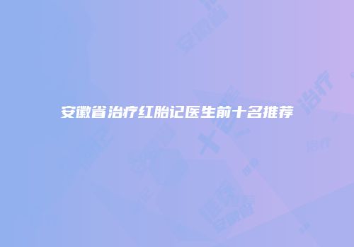 安徽省治疗红胎记医生前十名推荐