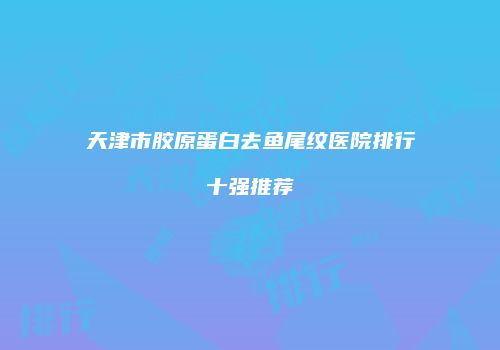 天津市胶原蛋白去鱼尾纹医院排行十强推荐