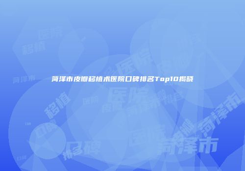 菏泽市皮瓣移植术医院口碑排名Top10揭晓