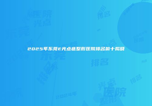2025年东莞E光点痣整形医院排名前十揭晓